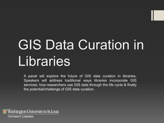 GIS Data Curation in
Libraries
A panel will explore the future of GIS data curation in libraries.
Speakers will address traditional ways libraries incorporate GIS
services, how researchers use GIS data through the life cycle & finally
the potential/challenge of GIS data curation.
 