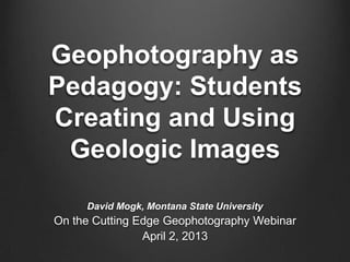 Geophotography as
Pedagogy: Students
Creating and Using
Geologic Images
David Mogk, Montana State University
On the Cutting Edge Geophotography Webinar
April 2, 2013
 