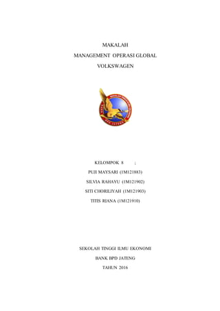 MAKALAH
MANAGEMENT OPERASI GLOBAL
VOLKSWAGEN
KELOMPOK 8 ;
PUJI MAYSARI (1M121883)
SILVIA RAHAYU (1M121902)
SITI CHORILIYAH (1M121903)
TITIS RIANA (1M121910)
SEKOLAH TINGGI ILMU EKONOMI
BANK BPD JATENG
TAHUN 2016
 