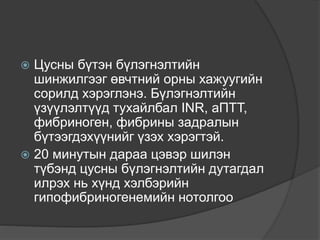  Цусны бүтэн бүлэгнэлтийн
шинжилгээг өвчтний орны хажуугийн
сорилд хэрэглэнэ. Бүлэгнэлтийн
үзүүлэлтүүд тухайлбал INR, аПТТ,
фибриноген, фибрины задралын
бүтээгдэхүүнийг үзэх хэрэгтэй.
 20 минутын дараа цэвэр шилэн
түбэнд цусны бүлэгнэлтийн дутагдал
илрэх нь хүнд хэлбэрийн
гипофибриногенемийн нотолгоо
 