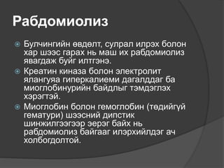 Рабдомиолиз
 Булчингийн өвдөлт, сулрал илрэх болон
хар шээс гарах нь маш их рабдомиолиз
явагдаж буйг илтгэнэ.
 Креатин киназа болон электролит
ялангуяа гиперкалиеми дагалддаг ба
миоглобинурийн байдлыг тэмдэглэх
хэрэгтэй.
 Миоглобин болон гемоглобин (төдийгүй
гематури) шээсний дипстик
шинжилгээгээр эерэг байх нь
рабдомиолиз байгааг илэрхийлдэг ач
холбогдолтой.
 