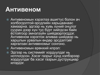 Антивеном
 Антивеномын хэрэглээ ашигтус болон ач
холбогдолтой-эрсдлийн харьцаанаас
хамаарна. эдгээр нь хувь хүний онцлог
суурин дээр хүн тус бүрт хийгдсэн байх
ёстойгоор эмнэлзүйн шийдвэрлэгддэг.
Антивеном хэрэглэх аливаа шийдвэр нь
харшлын урвалын өндөр эрсдэлтэйг
харгалзан антивеномыг сонгоно.
 Антивеномын ерөнхий илрэл:
 Эдгээр нь системийг хордуулдаг нь
нотлогдсон. Хэсэг газрыг хүнд хэлбэрээр
хордуулдаг ба хэсэг газрын дуструкциар
илэрдэг.
 