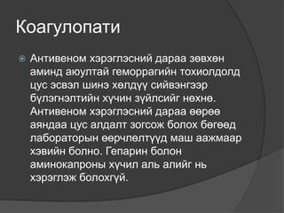 Коагулопати
 Антивеном хэрэглэсний дараа зөвхөн
аминд аюултай геморрагийн тохиолдолд
цус эсвэл шинэ хөлдүү сийвэнгээр
бүлэгнэлтийн хүчин зүйлсийг нөхнө.
Антивеном хэрэглэсний дараа өөрөө
аяндаа цус алдалт зогсож болох бөгөөд
лабораторын өөрчлөлтүүд маш аажмаар
хэвийн болно. Гепарин болон
аминокапроны хүчил аль алийг нь
хэрэглэж болохгүй.
 