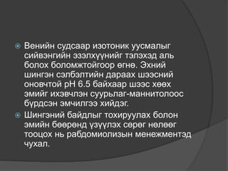  Венийн судсаар изотоник уусмалыг
сийвэнгийн эзэлхүүнийг тэлэхэд аль
болох боломжтойгоор өгнө. Эхний
шингэн сэлбэлтийн дараах шээсний
оновчтой рН 6.5 байхаар шээс хөөх
эмийг ихэвчлэн суурьлаг-маннитолоос
бүрдсэн эмчилгээ хийдэг.
 Шингэний байдлыг тохируулах болон
эмийн бөөрөнд үзүүлэх сөрөг нөлөөг
тооцох нь рабдомиолизын менежментэд
чухал.
 