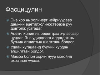 Фасцицулин
 Энэ хор нь холинерг нейрнуудаар
дамжин ацетилхолинэстераза руу
довтолж устгадаг.
 Ацетилхолин нь рецептрээ хүлээсээр
цуцдаг. Энэ удирдлага алдагдах нь
булчин агшилтын шалтгаан болдог.
 Удаан хугацаанд булчин хурдан
агшилттай болдог.
 Мамба болон хорчигнуур могойнд
ихэвчлэн үүсдэг.
 