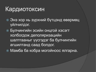 Кардиотоксин
 Энэ хор нь зүрхний бүтцэнд өвөрмөц
үйлчилдэг.
 Булчингийн эсийн онцгой хэсэгт
холбогдож деполяризацийн
шалтгааныг үүсгэдэг ба булчингийн
агшилтанд саад болдог.
 Мамба ба кобра могойноос ялгарна.
 