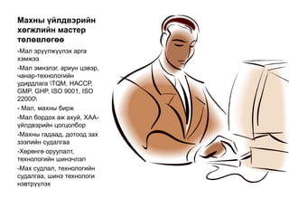 Махны үйлдвэрийн
хөгжлийн мастер
төлөвлөгөө
-Мал эрүүлжүүлэх арга
хэмжээ
-Мал эмнэлэг, ариун цэвэр,
чанар-технологийн
удирдлага TQM, НАССР,
GMP, GHP, ISO 9001, ISO
22000
- Мал, махны бирж
-Мал бордох аж ахуй, ХАА-
үйлдвэрийн цогцолбор
-Махны гадаад, дотоод зах
зээлийн судалгаа
-Хөрөнгө оруулалт,
технологийн шинэчлэл
-Мах судлал, технологийн
судалгаа, шинэ технологи
нэвтрүүлэх
 