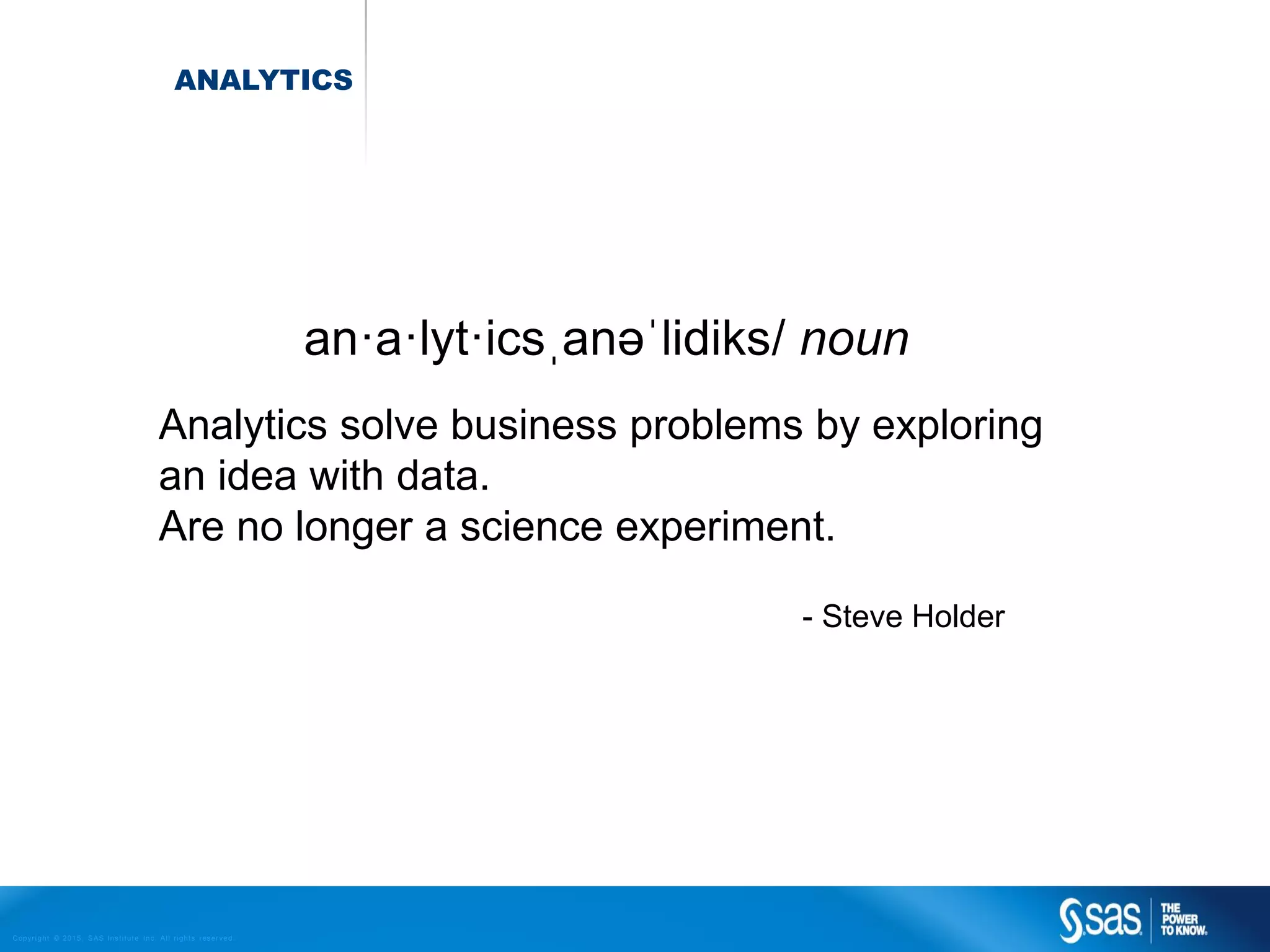 Copyr ight © 2015, SAS Institute Inc. All rights reser ved.
ANALYTICS
Analytics solve business problems by exploring
an idea with data.
Are no longer a science experiment.
- Steve Holder
an·a·lyt·icsˌanəˈlidiks/ noun
 