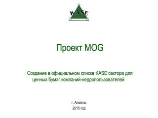 Проект MOG
г. Алматы
2015 год
Создание в официальном списке KASE сектора для
ценных бумаг компаний-недропользователей
 