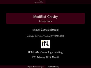Theory
          Observations




        Modiﬁed Gravity
               A brief tour


       Miguel Zumalac´rregui
                     a

Instituto de F´
              ısica Te´rica IFT-UAM-CSIC
                      o




 IFT-UAM Cosmology meeting
      IFT, February 2013, Madrid



 Miguel Zumalac´rregui
               a         Modiﬁed Gravity
 