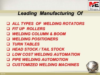 Leading Manufacturing Of
   ALL TYPES OF WELDING ROTATORS
   FIT UP ROLLERS
   WELDING COLUMN & BOOM
   WELDING POSITIONERS
   TURN TABLES
   HEAD STOCK / TAIL STOCK
   LOW COST WELDING AUTOMATION
   PIPE WELDING AUTOMOTION
   CUSTOMIZED WELDING MACHINES
 