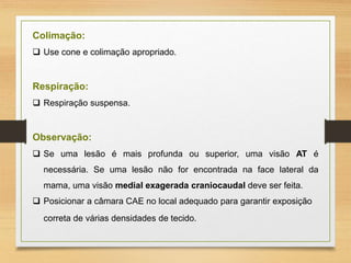 Colimação:
 Use cone e colimação apropriado.
Respiração:
 Respiração suspensa.
Observação:
 Se uma lesão é mais profunda ou superior, uma visão AT é
necessária. Se uma lesão não for encontrada na face lateral da
mama, uma visão medial exagerada craniocaudal deve ser feita.
 Posicionar a câmara CAE no local adequado para garantir exposição
correta de várias densidades de tecido.
 