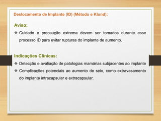 Deslocamento de Implante (ID) (Método e Klund):
Aviso:
 Cuidado e precaução extrema devem ser tomados durante esse
processo ID para evitar rupturas do implante de aumento.
Indicações Clínicas:
 Detecção e avaliação de patologias mamárias subjacentes ao implante
 Complicações potenciais ao aumento de seio, como extravasamento
do implante intracapsular e extracapsular.
 