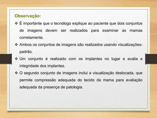 Observação:
 É importante que o tecnólogo explique ao paciente que dois conjuntos
de imagens devem ser realizados para examinar as mamas
corretamente.
 Ambos os conjuntos de imagens são realizados usando visualizações-
padrão.
 Um conjunto é realizado com os implantes no lugar e avalia a
integridade dos implantes.
 O segundo conjunto de imagens inclui a visualização deslocada, que
permite compressão adequada do tecido da mama para avaliação
adequada da presença de patologia.
 