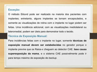 Exceção:
O método Eklund pode ser realizado na maioria dos pacientes com
implantes; entretanto, alguns implantes se tornam encapsulados, e
somente as visualizações de rotina com o implante no lugar podem ser
feitas. Uma incidência adicional, com as visualizações mediolateral ou
lateromedial, podem ser úteis para demonstrar todo o tecido.
Técnica de Exposição Manual:
Para incidências feitas com o implante no lugar, somente técnicas de
exposição manual devem ser estabelecidas no gerador porque o
implante previne que os Raios-x cheguem ao detector CAE. Isso causa
superexposição da mama, e o sistema CAE possivelmente pode ir
para tempo máximo de exposição de backup.
 
