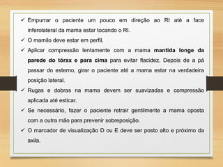  Empurrar o paciente um pouco em direção ao RI até a face
inferolateral da mama estar tocando o RI.
 O mamilo deve estar em perfil.
 Aplicar compressão lentamente com a mama mantida longe da
parede do tórax e para cima para evitar flacidez. Depois de a pá
passar do esterno, girar o paciente até a mama estar na verdadeira
posição lateral.
 Rugas e dobras na mama devem ser suavizadas e compressão
aplicada até esticar.
 Se necessário, fazer o paciente retrair gentilmente a mama oposta
com a outra mão para prevenir sobreposição.
 O marcador de visualização D ou E deve ser posto alto e próximo da
axila.
 