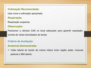 Colimação Recomendada:
Usar cone e colimação apropriada.
Respiração:
Respiração suspensa.
Observação:
Posicionar a câmara CAE no local adequado para garantir exposição
correta de várias densidades de tecido.
Critério de Avaliação:
Anatomia Demonstrada:
 Visão lateral do tecido da mama inteira inclui região axilar, músculo
peitoral e SIM aberto.
 