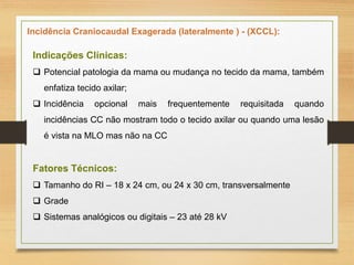 Incidência Craniocaudal Exagerada (lateralmente ) - (XCCL):
Indicações Clínicas:
 Potencial patologia da mama ou mudança no tecido da mama, também
enfatiza tecido axilar;
 Incidência opcional mais frequentemente requisitada quando
incidências CC não mostram todo o tecido axilar ou quando uma lesão
é vista na MLO mas não na CC
Fatores Técnicos:
 Tamanho do RI – 18 x 24 cm, ou 24 x 30 cm, transversalmente
 Grade
 Sistemas analógicos ou digitais – 23 até 28 kV
 