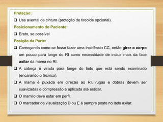 Proteção:
 Use avental de cintura (proteção de tireoide opcional).
Posicionamento do Paciente:
 Ereto, se possível
Posição da Parte:
 Começando como se fosse fazer uma incidência CC, então girar o corpo
um pouco para longe do RI como necessidade de incluir mais da face
axilar da mama no RI.
 A cabeça é virada para longe do lado que está sendo examinado
(encarando o técnico).
 A mama é puxada em direção ao RI, rugas e dobras devem ser
suavizadas e compressão é aplicada até esticar.
 O mamilo deve estar em perfil.
 O marcador de visualização D ou E é sempre posto no lado axilar.
 