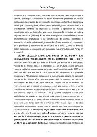 Gestión de las pymes


empresas (de cualquier tipo) y con mayor razón de las PYMES si es que la
ciencia, tecnología e innovación no están activamente presentes en la vida
cotidiana de la empresa. La investigación científica es la fuente de la ciencia y
tecnología, por consiguiente, si la empresa no investiga o no está vinculada a la
investigación científica es imposible la creación y aplicación de nuevas
tecnologías para su desarrollo; vale decir, imposible la conquista de más y
mejores mercados (clientes). Es en este tema que las universidades –centros
eminentemente productores y de transferencia de ciencia, tecnología e
innovación a través de las investigaciones científicas- tienen un rol protagónico
en la promoción y desarrollo de las PYMES en el Perú. ¿Cómo las PYMES
deben desarrollar la tecnología para conquistar más mercados en el Perú y en
el mundo?
    VICTOR DELGADO ANDIA (LAS PYMES EN EL PERÚ Y LAS
INNOVACIONES TECNOLÓGICAS EN EL COMERCIO 1995 – 2001)”
menciona que Cada vez son más las PYMES que entran en el competitivo
mundo de la internet donde el interesado en un producto puede comparar
costos y calidades en cuestión de segundos, según estadísticas de 1995 en el
Perú del 78% que son las PYMES solo un 5% pertenecen a la pequeña
empresa y el 73% restantes pertenece a la microempresa esto no ha cambiado
mucho en los últimos años, esto no quiere decir si tenemos en cuenta la
clasificación de PYME en Perú como en España no es la mismas. La
microempresa por el escaso presupuesto con el que cuenta no tiene muchas
posibilidades de llevar a cabo un proyecto como poner su propia web y así de
esa manera ampliar su mercado. Las pequeñas empresas tienen más
posibilidades de triunfar en este mundo más competitivo pues cuenta con un
presupuesto mayor y un personal más calificado, estas empresas antes de
crear una web donde recibirán a miles de ínter nautas algunos de ellos
potenciales compradores tienen muy en cuenta que casi dos millones de
peruanos están en el extranjero y según cifras publicadas últimamente cada
uno de ellos mantienen en el país a 5 personas de esta manera podemos
ver que de 2 millones de personas en el extranjero viven 10 millones de
persona en el país, en total del extranjero viven 12 millones de personas
un 48.7% de la población del Perú.Un mercado agradable estos 2 millones de



                                       10
 