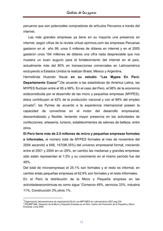Gestión de las pymes


peruanos que son potenciales compradores de artículos Peruanos a través del
internet.
    Las más grandes empresas ya tiene en su mayoría una presencia en
internet, según cifras de la revista virtual opinmos.com las empresas Peruanas
gastaron en el año 99, unos 5 millones de dólares en internet y en el 2005
gastaron unos 164 millones de dólares una cifra nada despreciable que nos
muestra un buen augurio para el fortalecimiento del internet en el país,
actualmente más del 80% en transacciones comerciales en Latinoamérica
excluyendo a Estados Unidos la realizan Brasil, México y Argentina.
Hermelinda Huamán Naula en su estudio “Las Mypes En Perú:
Departamento Cusco”1.De acuerdo a las estadísticas de América Latina, las
MYPES fluctúan entre el 95 a 98%. En el caso del Perú, el 98% de la economía
estáconstituida por el desarrollo de las micro y pequeñas empresas (MYPES),
éstos contribuyen al 42% de la producción nacional y con el 88% del empleo
privado2; las Pymes de acuerdo a la experiencia internacional poseen la
capacidad        de     convertirse        en     el        motor   del   desarrollo       empresarial,
descentralizado y flexible, teniendo mayor presencia en las actividades de
confecciones, artesanía, turismo, establecimientos de salones de belleza, entre
otros.
El Perú tiene más de 2.5 millones de micro y pequeñas empresas formales
e informales, el número total de MYPES formales al mes de noviembre del
2004 ascendió a 648, 147(98.35%) del universo empresarial formal, creciendo
entre el 2001 y 2004 en un 29%, en cambio las medianas y grandes empresas
sólo están representan el 1.5% y su crecimiento en el mismo período fue del
48%.
Del total de microempresas el 25.1% son formales y el resto es informal, en
cambio enlas pequeñas empresas el 62.8% son formales y el resto informales.
En el Perú la distribución de la Micro y Pequeña empresa en las
actividadeseconómicas es como sigue “Comercio 49%, servicios 33%, industria
11%, Construcción 3%,otros 1%.

1
 Organización latinoamericana de organización(OLA) Las MIPYMES en Latinoamérica 2007 pag.234
2
 PROMPYME, Situación de la Micro y Pequeña Empresa en el Perú, Centro de Promoción de la Pequeña y Micro
Empresa, Lima 2005




                                                       11
 