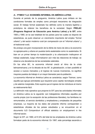 Gestión de las pymes


A.- PYMES Y LA ECONOMÍA INFORMAL EN AMÉRICA LATINA
Durante el periodo de la posguerra, América Latina puso énfasis en las
condiciones formales de empleo como principal mecanismo de integración
social. El trabajo formal asalariado fue definido como la manera legítima y
prototípica de obtener los beneficios de la sociedad. Según PRELAC
(Programa Regional de Educación para América Latina) y la OIT, entre
1950 y 1980, en la casi totalidad de los países para los cuales se dispone de
estadísticas, se pudo observar un crecimiento importante del empleo “formal
urbano” y del sector moderno rural (en comparación con el “informal urbano” y
el tradicional rural)
Se produjo una gran incorporación de la oferta de mano de obra a la economía
no agropecuaria y urbana en puestos tanto asalariados como no asalariados. Si
bien en un primer tiempo la modernización y la urbanización instituyeron el
trabajo asalariado, luego informatizaron aún más las relaciones de trabajo: se
observa una decadencia de las sociedades salariales.
En los años 80’, la economía informal creció al ritmo de la crisis
latinoamericana y en la década de los 90’, la globalización, si bien posibilitó el
acceso a nuevos mercados y el ingreso de nuevas inversiones, no significó
mayores puestos de trabajo ni un mayor bienestar para la población.
La economía informal en América Latina se caracteriza, según Tokman, como
aquella que agrupa actividades que requieren poco capital, tecnologías simples
y de salarios marginales. Esto supone que el ingreso de los individuos al mismo
es relativamente fácil.
La definición más operativa que propone la OIT para las actividades informales
en América Latina es la siguiente: son trabajadores informales aquellos por
cuenta propia (con la excepción de las profesiones liberales), los familiares no
remunerados, el servicio doméstico y empleadores y empleados de pequeñas
empresas. La mayoría de los datos del presente informe corresponden a
estadísticas oficiales de los países estudiados y se encuentran en el
documento ILO Compendium of official statistics on employement in the
informal sector.
Según la OIT, en 1990, el 51,6% del total de los empleados de América Latina
formaban parte de la economía informal. En 1997, este porcentaje ascendía a



                                       12
 
