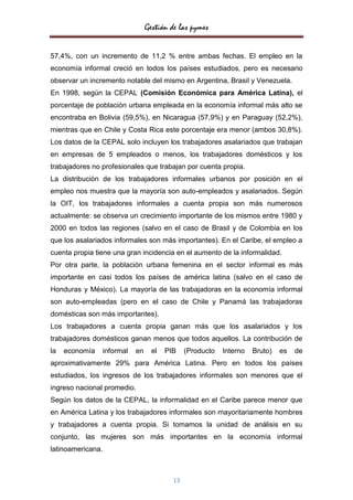 Gestión de las pymes


57,4%, con un incremento de 11,2 % entre ambas fechas. El empleo en la
economía informal creció en todos los países estudiados, pero es necesario
observar un incremento notable del mismo en Argentina, Brasil y Venezuela.
En 1998, según la CEPAL (Comisión Económica para América Latina), el
porcentaje de población urbana empleada en la economía informal más alto se
encontraba en Bolivia (59,5%), en Nicaragua (57,9%) y en Paraguay (52,2%),
mientras que en Chile y Costa Rica este porcentaje era menor (ambos 30,8%).
Los datos de la CEPAL solo incluyen los trabajadores asalariados que trabajan
en empresas de 5 empleados o menos, los trabajadores domésticos y los
trabajadores no profesionales que trabajan por cuenta propia.
La distribución de los trabajadores informales urbanos por posición en el
empleo nos muestra que la mayoría son auto-empleados y asalariados. Según
la OIT, los trabajadores informales a cuenta propia son más numerosos
actualmente: se observa un crecimiento importante de los mismos entre 1980 y
2000 en todos las regiones (salvo en el caso de Brasil y de Colombia en los
que los asalariados informales son más importantes). En el Caribe, el empleo a
cuenta propia tiene una gran incidencia en el aumento de la informalidad.
Por otra parte, la población urbana femenina en el sector informal es más
importante en casi todos los países de américa latina (salvo en el caso de
Honduras y México). La mayoría de las trabajadoras en la economía informal
son auto-empleadas (pero en el caso de Chile y Panamá las trabajadoras
domésticas son más importantes).
Los trabajadores a cuenta propia ganan más que los asalariados y los
trabajadores domésticos ganan menos que todos aquellos. La contribución de
la   economía      informal   en     el   PIB    (Producto   Interno   Bruto)   es   de
aproximativamente 29% para América Latina. Pero en todos los países
estudiados, los ingresos de los trabajadores informales son menores que el
ingreso nacional promedio.
Según los datos de la CEPAL, la informalidad en el Caribe parece menor que
en América Latina y los trabajadores informales son mayoritariamente hombres
y trabajadores a cuenta propia. Si tomamos la unidad de análisis en su
conjunto, las mujeres son más importantes en la economía informal
latinoamericana.



                                            13
 