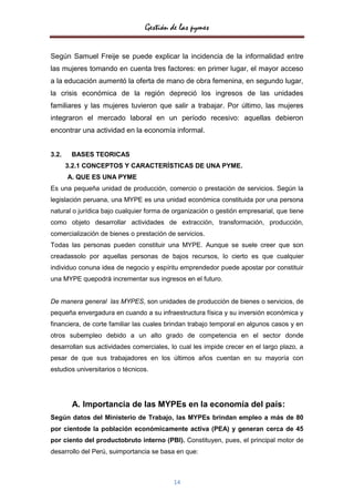 Gestión de las pymes


Según Samuel Freije se puede explicar la incidencia de la informalidad entre
las mujeres tomando en cuenta tres factores: en primer lugar, el mayor acceso
a la educación aumentó la oferta de mano de obra femenina, en segundo lugar,
la crisis económica de la región depreció los ingresos de las unidades
familiares y las mujeres tuvieron que salir a trabajar. Por último, las mujeres
integraron el mercado laboral en un período recesivo: aquellas debieron
encontrar una actividad en la economía informal.


3.2.    BASES TEORICAS
       3.2.1 CONCEPTOS Y CARACTERÍSTICAS DE UNA PYME.
       A. QUE ES UNA PYME
Es una pequeña unidad de producción, comercio o prestación de servicios. Según la
legislación peruana, una MYPE es una unidad económica constituida por una persona
natural o jurídica bajo cualquier forma de organización o gestión empresarial, que tiene
como objeto desarrollar actividades de extracción, transformación, producción,
comercialización de bienes o prestación de servicios.
Todas las personas pueden constituir una MYPE. Aunque se suele creer que son
creadassolo por aquellas personas de bajos recursos, lo cierto es que cualquier
individuo conuna idea de negocio y espíritu emprendedor puede apostar por constituir
una MYPE quepodrá incrementar sus ingresos en el futuro.


De manera general las MYPES, son unidades de producción de bienes o servicios, de
pequeña envergadura en cuando a su infraestructura física y su inversión económica y
financiera, de corte familiar las cuales brindan trabajo temporal en algunos casos y en
otros subempleo debido a un alto grado de competencia en el sector donde
desarrollan sus actividades comerciales, lo cual les impide crecer en el largo plazo, a
pesar de que sus trabajadores en los últimos años cuentan en su mayoría con
estudios universitarios o técnicos.




        A. Importancia de las MYPEs en la economía del país:
Según datos del Ministerio de Trabajo, las MYPEs brindan empleo a más de 80
por cientode la población económicamente activa (PEA) y generan cerca de 45
por ciento del productobruto interno (PBI). Constituyen, pues, el principal motor de
desarrollo del Perú, suimportancia se basa en que:



                                          14
 