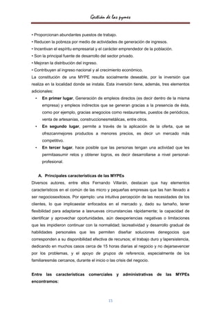 Gestión de las pymes

• Proporcionan abundantes puestos de trabajo.
• Reducen la pobreza por medio de actividades de generación de ingresos.
• Incentivan el espíritu empresarial y el carácter emprendedor de la población.
• Son la principal fuente de desarrollo del sector privado.
• Mejoran la distribución del ingreso.
• Contribuyen al ingreso nacional y al crecimiento económico.
La constitución de una MYPE resulta socialmente deseable, por la inversión que
realiza en la localidad donde se instala. Esta inversión tiene, además, tres elementos
adicionales:
  •    En primer lugar, Generación de empleos directos (es decir dentro de la misma
       empresa) y empleos indirectos que se generan gracias a la presencia de ésta,
       como por ejemplo, gracias anegocios como restaurantes, puestos de periódicos,
       venta de artesanías, construccionesmetálicas, entre otros.
  •    En segundo lugar, permite a través de la aplicación de la oferta, que se
       ofrezcanmejores productos a menores precios, es decir un mercado más
       competitivo.
  •    En tercer lugar, hace posible que las personas tengan una actividad que les
       permitaasumir retos y obtener logros, es decir desarrollarse a nivel personal-
       profesional.


      A. Principales características de las MYPEs
Diversos autores, entre ellos Fernando Villarán, destacan que hay elementos
característicos en el común de las micro y pequeñas empresas que las han llevado a
ser negociosexitosos. Por ejemplo: una intuitiva percepción de las necesidades de los
clientes, lo que implicaestar enfocados en el mercado y, dado su tamaño, tener
flexibilidad para adaptarse a lasnuevas circunstancias rápidamente; la capacidad de
identificar y aprovechar oportunidades, aún deexperiencias negativas o limitaciones
que les impidieron continuar con la normalidad; lacreatividad y desarrollo gradual de
habilidades personales que les permiten diseñar soluciones denegocios que
corresponden a su disponibilidad efectiva de recursos; el trabajo duro y lapersistencia,
dedicando en muchos casos cerca de 15 horas diarias al negocio y no dejarsevencer
por los problemas, y el apoyo de grupos de referencia, especialmente de los
familiaresmás cercanos, durante el inicio o las crisis del negocio.


Entre las      características   comerciales     y   administrativas   de   las MYPEs
encontramos:



                                            15
 