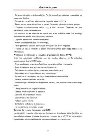Gestión de las pymes

• Su administración es independiente. Por lo general son dirigidas y operadas por
suspropios dueños.
• Su área de operación es relativamente pequeña, sobre todo local.
• Tienen escasa especialización en el trabajo. No suelen utilizar técnicas de gestión.
• Emplean aproximadamente entre cinco y diez personas. Dependen en gran
medidade la mano de obra familiar.
• Su actividad no es intensiva en capital pero sí en mano de obra. Sin embargo,
nocuentan con mucha mano de obra fija o estable.
• Disponen de limitados recursos financieros.
• Tienen un acceso reducido a la tecnología.
• Por lo general no separan las finanzas del hogar y las de los negocios.
• Tienen un acceso limitado al sector financiero formal, sobre todo debido a su
informalidad.
Principales problemas en la estructura organizacional de una MYPE:
Entre los principales problemas que se pueden observar en la estructura
organizacional de una MYPE están:
• El personal realiza una misma función de manera repetida e innecesaria.
• Jefes sin personal a cargo o con exceso de personal.
• Definiciones imprecisas de funciones para determinado cargo.
• Asignación de funciones diversas a un mismo cargo.
• Aumento de la complejidad del cargo sin el debido aumento salarial.
• Falta de especialización en las tareas.
Todos estos problemas provocan diversas trabas y descoordinaciones en el trabajo,
como:
• Desequilibrios en las cargas de trabajo.
• Falta de información entre el personal.
• Deterioro del ambiente de trabajo.
• Desmotivación del personal.
• Falta de control interno.
• Centralismo en la toma de decisiones.
• No cumplimiento de metas o tareas.
Gerencia del recurso humano en una MYPE:
La planeación respecto a los recursos humanos es la actividad para identificar las
necesidades actuales y futuras de recursos humanos de la MYPE, su incremento y
capacitación, así como el bienestar de quienes laboran en una empresa.




                                             16
 