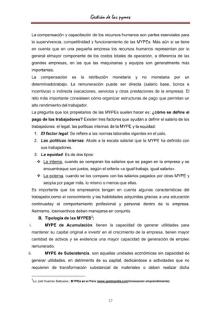 Gestión de las pymes

      La compensación y capacitación de los recursos humanos son partes esenciales para
      la supervivencia, competitividad y funcionamiento de las MYPEs. Más aún si se tiene
      en cuenta que en una pequeña empresa los recursos humanos representan por lo
      general elmayor componente de los costos totales de operación, a diferencia de las
      grandes empresas, en las que las maquinarias y equipos son generalmente más
      importantes.
      La     compensación      es    la    retribución     monetaria      y   no    monetaria       por   un
      determinadotrabajo. La remuneración puede ser directa (salario base, bonos e
      incentivos) o indirecta (vacaciones, servicios y otras prestaciones de la empresa). El
      reto más importante consisteen cómo organizar estructuras de pago que permitan un
      alto rendimiento del trabajador.
      La pregunta que los propietarios de las MYPEs suelen hacer es: ¿cómo se define el
      pago de los trabajadores? Existen tres factores que ayudan a definir el salario de los
      trabajadores: el legal, las políticas internas de la MYPE y la equidad:
          1. El factor legal: Se refiere a las normas laborales vigentes en el país.
          2. Las políticas internas: Alude a la escala salarial que la MYPE ha definido con
             sus trabajadores.
          3. La equidad: Es de dos tipos:
            La interna, cuando se comparan los salarios que se pagan en la empresa y se
               encuentraque son justos, según el criterio «a igual trabajo, igual salario».
            La externa, cuando se los compara con los salarios pagados por otras MYPE y
               seopta por pagar más, lo mismo o menos que ellas.
      Es importante que los empresarios tengan en cuenta algunas características del
      trabajador,como el conocimiento y las habilidades adquiridas gracias a una educación
      continuaday el comportamiento profesional y personal dentro de la empresa.
      Asimismo, losincentivos deben manejarse en conjunto.
            B. Tipología de las MYPES3:
i.             MYPE de Acumulación. tienen la capacidad de generar utilidades para
      mantener su capital original e invertir en el crecimiento de la empresa, tienen mayor
      cantidad de activos y se evidencia una mayor capacidad de generación de empleo
      remunerado.
ii.            MYPE de Subsistencia. son aquellas unidades económicas sin capacidad de
      generar utilidades, en detrimento de su capital, dedicándose a actividades que no
      requieren de transformación substancial de materiales o deben realizar dicha

      3
      Lic Joel Huamán Balbuena ; MYPEs en el Perú (www.gestiopolis.com/innovacion emprendimiento)




                                                         17
 