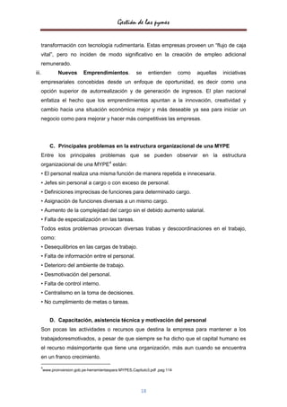 Gestión de las pymes

       transformación con tecnología rudimentaria. Estas empresas proveen un “flujo de caja
       vital”, pero no inciden de modo significativo en la creación de empleo adicional
       remunerado.
iii.           Nuevos       Emprendimientos.            se      entienden      como   aquellas   iniciativas
       empresariales concebidas desde un enfoque de oportunidad, es decir como una
       opción superior de autorrealización y de generación de ingresos. El plan nacional
       enfatiza el hecho que los emprendimientos apuntan a la innovación, creatividad y
       cambio hacia una situación económica mejor y más deseable ya sea para iniciar un
       negocio como para mejorar y hacer más competitivas las empresas.




           C. Principales problemas en la estructura organizacional de una MYPE
       Entre los principales problemas que se pueden observar en la estructura
       organizacional de una MYPE4 están:
       • El personal realiza una misma función de manera repetida e innecesaria.
       • Jefes sin personal a cargo o con exceso de personal.
       • Definiciones imprecisas de funciones para determinado cargo.
       • Asignación de funciones diversas a un mismo cargo.
       • Aumento de la complejidad del cargo sin el debido aumento salarial.
       • Falta de especialización en las tareas.
       Todos estos problemas provocan diversas trabas y descoordinaciones en el trabajo,
       como:
       • Desequilibrios en las cargas de trabajo.
       • Falta de información entre el personal.
       • Deterioro del ambiente de trabajo.
       • Desmotivación del personal.
       • Falta de control interno.
       • Centralismo en la toma de decisiones.
       • No cumplimiento de metas o tareas.


           D. Capacitación, asistencia técnica y motivación del personal
       Son pocas las actividades o recursos que destina la empresa para mantener a los
       trabajadoresmotivados, a pesar de que siempre se ha dicho que el capital humano es
       el recurso másimportante que tiene una organización, más aun cuando se encuentra
       en un franco crecimiento.
       4
       www.proinversion.gob.pe-herramientaspara MYPES,Capitulo3.pdf ,pag:114




                                                           18
 