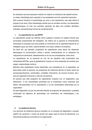 Gestión de las pymes

Es necesario que las empresas inviertan en mejorar la motivación del capital humano.
La mejor metodología para capacitar a los empleados es la de «aprender haciendo».
Esto supone introducir el aprendizaje por error o por experiencia, sea esta última la
propiao la de otros. Esta metodología admite que se cometan errores y se desarrollen
experienciasque no solo nos permiten aprender de ellas sino también identificar
actitudes, pensamientosy formas de comportamiento.


  i.   La capacitación en una MYPE
La capacitación puede ser definida como cualquier inversión en capital humano que
aumentala productividad del trabajador. Se refiere por lo general al entrenamiento
ofrecidopor la empresa que hace posible un incremento de la capacidad laboral de un
trabajador yque, por tanto, reporta también una mayor utilidad a la empresa.
Se tiene así, por ejemplo, programas de capacitación para elevar las destrezas
básicaspara la comunicación verbal y escrita, entrenamiento en la utilización de
maquinaria en laindustria, adiestramiento en el uso de computadoras, entre otros.
La capacitación de su personal es uno de los desafíos más importantes que
enfrentanlas MYPEs, pues la globalización impone un ritmo acelerado de cambios que
exigen unaprendizaje continuo.
Mientras esta capacitación busca desarrollar una competencia en el capacitado, es
decir,actúa sobre la persona, los programas de asistencia técnica lo hacen sobre los
procesos(productivos, comerciales, contables, financieros, de recurso humano, etc.),
que por logeneral involucran a más de una persona.
Es preciso que todo programa de capacitación empiece con un diagnóstico, que
debeincluir: 1) las necesidades percibidas por el empresario como carencias que
deben sersubsanadas con la capacitación; y 2) las necesidades observadas por el
capacitador.
Es este diagnóstico el que nos permitirá diseñar el programa de capacitación, quedebe
contemplar los objetivos de aprendizaje, los contenidos, las metodologías y las
estrategias.




 ii.   La asistencia técnica
Los servicios de asistencia técnica consisten en un proceso de diagnóstico y ayudan
adefinir las opciones o cursos de acción por seguir para la toma de decisiones y la
soluciónde problemas concretos en la organización.



                                          19
 
