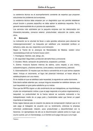 Gestión de las pymes

La asistencia técnica es el acompañamiento constante de expertos que proponen
solucionesa los problemas de la empresa.
La asistencia técnica debe empezar por un diagnóstico que nos permita establecer
enqué función o proceso específico se debe aplicar la asistencia requerida. Por lo
general vaacompañada de un proceso de capacitación.
Los servicios más solicitados por la pequeña empresa son los relacionados con
tributación,mercados, comercio exterior, productividad, reducción de costos, entre
otros.
    iii.   Motivación
La motivación es la voluntad de llevar a cabo grandes esfuerzos para alcanzar las
metasorganizacionales5. La búsqueda por satisfacer una necesidad conlleva un
esfuerzo y este, asu vez, responde a una motivación.
Según la Teoría de la Jerarquía de Necesidades de Maslow, existen cinco
necesidadesque todo ser humano busca cubrir:
1. Fisiológicas: Hambre, sed, abrigo, etc.
2. De seguridad: Seguridad y protección del daño físico y emocional.
3. Sociales: Afecto, sensación de pertenencia, aceptación y amistad.
4. Estima: Involucra factores internos de estima, como respeto a uno mismo,
autoestima,logros, y factores externos, como estatus, reconocimiento y atención.
5. Autorrealización: El impulso que nos lleva a convertirnos en lo que somos capaces
deser. Incluye el crecimiento, el logro del potencial individual, el hacer eficaz la
satisfacciónplena con uno mismo.
En la medida en que se satisface cada necesidad, la siguiente se vuelve dominante.
Esta teoría señala además que, aunque ninguna necesidad se satisface siempre, una
que haquedado en gran parte satisfecha ya no motiva.
Para que las MYPEs logren un alto rendimiento de sus trabajadores, es importanteque
el plan de compensación motive y que el pago responda a la justicia organizacional y
laequidad. La productividad de la fuerza laboral se aumenta motivando a los
trabajadorespor medio de un pago justo y haciéndoles saber que tienen un papel
importante en laempresa.
Estas reglas básicas para la creación de planes de compensación implican que si no
sele paga al trabajador de acuerdo con su rendimiento, entonces la empresa
enfrentará problemasde rotación, poca productividad y disconformidad con la
Gerencia. Un ejemplotípico de ello es la discriminación salarial contra la mujer, que
ocurre cuando, por un mismotrabajo, a un hombre se le paga más que a una mujer.

5
Robbins




                                             20
 