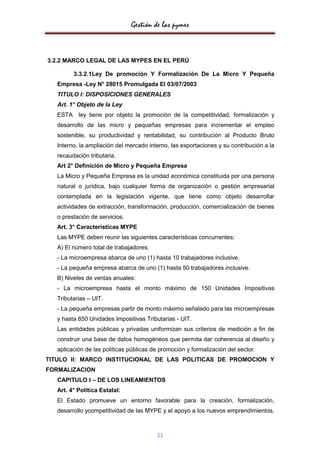 Gestión de las pymes



3.2.2 MARCO LEGAL DE LAS MYPES EN EL PERÚ

          3.3.2.1Ley De promoción Y Formalización De La Micro Y Pequeña
   Empresa -Ley N° 28015 Promulgada El 03/07/2003
   TITULO I: DISPOSICIONES GENERALES
   Art. 1° Objeto de la Ley
   ESTA    ley tiene por objeto la promoción de la competitividad, formalización y
   desarrollo de las micro y pequeñas empresas para incrementar el empleo
   sostenible, su productividad y rentabilidad, su contribución al Producto Bruto
   Interno, la ampliación del mercado interno, las exportaciones y su contribución a la
   recaudación tributaria.
   Art 2° Definición de Micro y Pequeña Empresa
   La Micro y Pequeña Empresa es la unidad económica constituida por una persona
   natural o jurídica, bajo cualquier forma de organización o gestión empresarial
   contemplada en la legislación vigente, que tiene como objeto desarrollar
   actividades de extracción, transformación, producción, comercialización de bienes
   o prestación de servicios.
   Art. 3° Características MYPE
   Las MYPE deben reunir las siguientes características concurrentes:
   A) El número total de trabajadores:
   - La microempresa abarca de uno (1) hasta 10 trabajadores inclusive.
   - La pequeña empresa abarca de uno (1) hasta 50 trabajadores inclusive.
   B) Niveles de ventas anuales:
   - La microempresa hasta el monto máximo de 150 Unidades Impositivas
   Tributarias – UIT.
   - La pequeña empresas partir de monto máximo señalado para las microempresas
   y hasta 850 Unidades Impositivas Tributarias - UIT.
   Las entidades públicas y privadas uniformizan sus criterios de medición a fin de
   construir una base de datos homogéneos que permita dar coherencia al diseño y
   aplicación de las políticas públicas de promoción y formalización del sector.
TITULO II: MARCO INSTITUCIONAL DE LAS POLITICAS DE PROMOCION Y
FORMALIZACION
   CAPITULO I – DE LOS LINEAMIENTOS
   Art. 4° Política Estatal:
   El Estado promueve un entorno favorable para la creación, formalización,
   desarrollo ycompetitividad de las MYPE y el apoyo a los nuevos emprendimientos,



                                         21
 