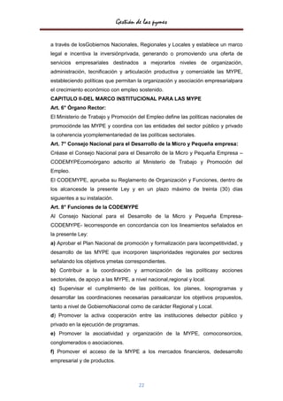 Gestión de las pymes

a través de losGobiernos Nacionales, Regionales y Locales y establece un marco
legal e incentiva la inversiónprivada, generando o promoviendo una oferta de
servicios empresariales destinados a mejorarlos niveles de organización,
administración, tecnificación y articulación productiva y comercialde las MYPE,
estableciendo políticas que permitan la organización y asociación empresarialpara
el crecimiento económico con empleo sostenido.
CAPITULO II-DEL MARCO INSTITUCIONAL PARA LAS MYPE
Art. 6° Órgano Rector:
El Ministerio de Trabajo y Promoción del Empleo define las políticas nacionales de
promociónde las MYPE y coordina con las entidades del sector público y privado
la coherencia ycomplementariedad de las políticas sectoriales.
Art. 7° Consejo Nacional para el Desarrollo de la Micro y Pequeña empresa:
Créase el Consejo Nacional para el Desarrollo de la Micro y Pequeña Empresa –
CODEMYPEcomoórgano adscrito al Ministerio de Trabajo y Promoción del
Empleo.
El CODEMYPE, aprueba su Reglamento de Organización y Funciones, dentro de
los alcancesde la presente Ley y en un plazo máximo de treinta (30) días
siguientes a su instalación.
Art. 8° Funciones de la CODEMYPE
Al Consejo Nacional para el Desarrollo de la Micro y Pequeña Empresa-
CODEMYPE- lecorresponde en concordancia con los lineamientos señalados en
la presente Ley:
a) Aprobar el Plan Nacional de promoción y formalización para lacompetitividad, y
desarrollo de las MYPE que incorporen lasprioridades regionales por sectores
señalando los objetivos ymetas correspondientes.
b) Contribuir a la coordinación y armonización de las políticasy acciones
sectoriales, de apoyo a las MYPE, a nivel nacional,regional y local.
c) Supervisar el cumplimiento de las políticas, los planes, losprogramas y
desarrollar las coordinaciones necesarias paraalcanzar los objetivos propuestos,
tanto a nivel de GobiernoNacional como de carácter Regional y Local.
d) Promover la activa cooperación entre las instituciones delsector público y
privado en la ejecución de programas.
e) Promover la asociatividad y organización de la MYPE, comoconsorcios,
conglomerados o asociaciones.
f) Promover el acceso de la MYPE a los mercados financieros, dedesarrollo
empresarial y de productos.



                                       22
 