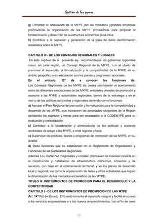 Gestión de las pymes

g) Fomentar la articulación de la MYPE con las medianas ygrandes empresas
promoviendo la organización de las MYPE proveedoras para propiciar el
fortalecimiento y desarrollo de suestructura económico productiva.
h) Contribuir a la captación y generación de la base de datos deinformación
estadística sobre la MYPE.


CAPITULO III - DE LOS CONSEJOS REGIONALES Y LOCALES
En este capítulo de la presente ley recomiendaque los gobiernos regionales
creen, en cada región, un Consejo Regional de la MYPE, con el objeto de
promover el desarrollo, la formalización y la competitividad de la MYPE en su
ámbito geográfico y su articulación con los planes y programas nacionales.
En     el    artículo.    12°     da     a    conocer        las   funciones      de:
Los Consejos Regionales de las MYPE los cuales promoverán el acercamiento
entre las diferentes asociaciones de las MYPE, entidades privadas de promoción y
asesoría a las MYPE y autoridades regionales; dentro de la estrategia y en el
marco de las políticas nacionales y regionales, teniendo como funciones:
a) Aprobar el Plan Regional de promoción y formalización para la competitividad y
desarrollo de las MYPE, que incorporen las prioridades sectoriales de la Región
señalando los objetivos y metas para ser alcanzados a la CODEMYPE para su
evaluación y consolidación.
b) Contribuir a la coordinación y armonización de las políticas y acciones
sectoriales de apoyo a las MYPE, a nivel regional y local.
c) Supervisar las políticas, planes y programas de promoción de las MYPE, en su
ámbito.
d) Otras funciones que se establezcan en el Reglamento de Organización y
Funciones de las Secretarías Regionales.
Además Los Gobiernos Regionales y Locales promueven la inversión privada en
la construcción y habilitación de infraestructura productiva, comercial y de
servicios, con base en el ordenamiento territorial, y en los planes de desarrollo
local y regional, así como la organización de ferias y otras actividades que logren
la dinamización de los mercados en beneficio de las MYPE.
TITULO III .INSTRUMENTOS DE PROMOCION PARA EL DESARROLLO Y LA
COMPETITIVIDAD
CAPITULO I - DE LOS INSTRUMENTOS DE PROMOCION DE LAS MYPE
Art. 14° Rol del Estado: El Estado fomenta el desarrollo integral y facilita el acceso
a los servicios empresariales y a los nuevos emprendimientos, con el fin de crear



                                       23
 