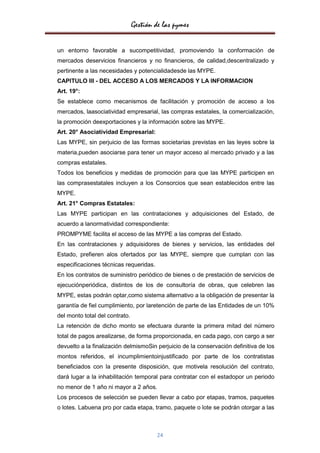 Gestión de las pymes

un entorno favorable a sucompetitividad, promoviendo la conformación de
mercados deservicios financieros y no financieros, de calidad,descentralizado y
pertinente a las necesidades y potencialidadesde las MYPE.
CAPITULO III - DEL ACCESO A LOS MERCADOS Y LA INFORMACION
Art. 19°:
Se establece como mecanismos de facilitación y promoción de acceso a los
mercados, laasociatividad empresarial, las compras estatales, la comercialización,
la promoción deexportaciones y la información sobre las MYPE.
Art. 20° Asociatividad Empresarial:
Las MYPE, sin perjuicio de las formas societarias previstas en las leyes sobre la
materia,pueden asociarse para tener un mayor acceso al mercado privado y a las
compras estatales.
Todos los beneficios y medidas de promoción para que las MYPE participen en
las comprasestatales incluyen a los Consorcios que sean establecidos entre las
MYPE.
Art. 21° Compras Estatales:
Las MYPE participan en las contrataciones y adquisiciones del Estado, de
acuerdo a lanormatividad correspondiente:
PROMPYME facilita el acceso de las MYPE a las compras del Estado.
En las contrataciones y adquisidores de bienes y servicios, las entidades del
Estado, prefieren alos ofertados por las MYPE, siempre que cumplan con las
especificaciones técnicas requeridas.
En los contratos de suministro periódico de bienes o de prestación de servicios de
ejecuciónperiódica, distintos de los de consultoría de obras, que celebren las
MYPE, estas podrán optar,como sistema alternativo a la obligación de presentar la
garantía de fiel cumplimiento, por laretención de parte de las Entidades de un 10%
del monto total del contrato.
La retención de dicho monto se efectuara durante la primera mitad del número
total de pagos arealizarse, de forma proporcionada, en cada pago, con cargo a ser
devuelto a la finalización delmismoSin perjuicio de la conservación definitiva de los
montos referidos, el incumplimientoinjustificado por parte de los contratistas
beneficiados con la presente disposición, que motivela resolución del contrato,
dará lugar a la inhabilitación temporal para contratar con el estadopor un periodo
no menor de 1 año ni mayor a 2 años.
Los procesos de selección se pueden llevar a cabo por etapas, tramos, paquetes
o lotes. Labuena pro por cada etapa, tramo, paquete o lote se podrán otorgar a las



                                        24
 