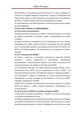 Gestión de las pymes

MYPE distintas y novinculadas económicamente entre sí, lo que no significara un
cambio en la modalidad delproceso de selección. Asimismo, las instituciones del
Estado deben separar no menos del 40%de sus compras para ser atendidas por
las MYPE, en aquellos bienes y servicios que estaspuedan suministrar.
Se dará preferencia a las MYPE regionales y locales del lugar donde se realizan
las comprasestatales.
TITULO IV.DEL ACCESO AL FINANCIAMIENTO
Art. 28° Acceso al Financiamiento:
El Estado promueve el acceso de las MYPE al mercado financiero y al mercado
de capitales, fomentando la expansión, solidez y descentralización de dichos
mercados.
El Estado promueve el fortalecimiento de las instituciones de micro finanzas
supervisadas por la SBS. Asimismo, facilita el acercamiento entre las entidades
que no se encuentran reguladas y que puedan proveer servicios financieros a las
MYPE y la entidad reguladora, a fin de propender a su incorporación al sistema
financiero.
Art. 29° Participación de COFIDE:
El Estado, a través de la Corporación Financiera de Desarrollo COFIDE,
promueve      y    articula   integralmente   el   financiamiento,   diversificando,
descentralizando e incrementando la cobertura de la oferta de servicios de los
mercados financieros y de capitales en beneficio de las MYPE.
Los intermediarios financieros que utilizan fondos que entrega COFIDE, para el
financiamiento de las MYPE, son los considerados en la Ley N° 26702 – Ley
General del Sistema Financiero y del Sistema de Seguros y Orgánica de la SBS y
sus modificatorias, y utilizan la metodología, los nuevos productos financieros
estandarizados y nuevas tecnologías de intermediación a favor de las MYPE,
diseñadas o aprobadas por COFIDE.
COFIDE procura canalizar prioritariamente sus recursos financieros o aquellas
MYPE que producen o utilizan productos elaborados o transformados en el
territorio nacional.
Art. 30° Función de COFIDE en la gestión de Negocios MYPE:
La Corporación Financiera de Desarrollo – COFIDE, en el marco de la presente
Ley, ejercerá las siguientes funciones:
a) Diseñar metodologías para el desarrollo de Productos Financieros y tecnologías
que faciliten la intermediación a favor de las MYPE, sobre la base de un proceso
de estandarización productiva y financiera, posibilitando la reducción de los costos



                                       25
 