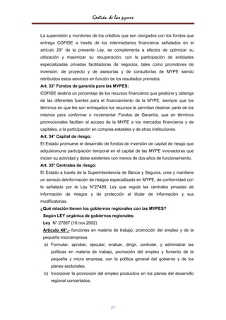 Gestión de las pymes

La supervisión y monitoreo de los créditos que son otorgados con los fondos que
entrega COFIDE a través de los intermediarios financieros señalados en el
artículo 29° de la presente Ley, se complementa a efectos de optimizar su
utilización y maximizar su recuperación, con la participación de entidades
especializadas privadas facilitadoras de negocios, tales como promotores de
inversión; de proyecto y de asesorías y de consultorías de MYPE siendo
retribuidos estos servicios en función de los resultados previstos.
Art. 33° Fondos de garantía para las MYPES:
COFIDE destina un porcentaje de los recursos financieros que gestione y obtenga
de las diferentes fuentes para el financiamiento de la MYPE, siempre que los
términos en que les son entregados los recursos le permitan destinar parte de los
mismos para conformar o incrementar Fondos de Garantía, que en términos
promocionales faciliten el acceso de la MYPE a los mercados financieros y de
capitales, a la participación en compras estatales y de otras instituciones.
Art. 34° Capital de riesgo:
El Estado promueve el desarrollo de fondos de inversión de capital de riesgo que
adquieranuna participación temporal en el capital de las MYPE innovadoras que
inicien su actividad y delas existentes con menos de dos años de funcionamiento.
Art. 35° Centrales de riesgo:
El Estado a través de la Superintendencia de Banca y Seguros, crea y mantiene
un servicio deinformación de riesgos especializado en MYPE, de conformidad con
lo señalado por la Ley N°27489, Ley que regula las centrales privadas de
información de riesgos y de protección al titular de información y sus
modificatorias.
¿Qué relación tienen los gobiernos regionales con las MYPES?
 Según LEY orgánica de gobiernos regionales:
 Ley N° 27867 (18.nov.2002)
 Artículo 48°.- funciones en materia de trabajo, promoción del empleo y de la
 pequeña microempresa:
  a) Formular, aprobar, ejecutar, evaluar, dirigir, controlar, y administrar las
     políticas en materia de trabajo, promoción del empleo y fomento de la
     pequeña y micro empresa, con la política general del gobierno y de los
     planes sectoriales.
  b) Incorporar la promoción del empleo productivo en los planes del desarrollo
     regional concertados.




                                       27
 