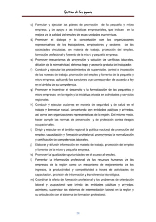 Gestión de las pymes

c) Formular y ejecutar los planes de promoción                  de la pequeña y micro
     empresa, y de apoyo a las iniciativas empresariales, que indican              en la
     mejora de la calidad del empleo de estas unidades económicas.
d) Promover        el   dialogo   y   la        concertación   con   las   organizaciones
     representativas de los trabajadores, empleadores y sectores                  de las
     sociedades vinculadas, en materia de trabajo, promoción del empleo,
     formación profesional y fomento de la micro y pequeña empresa.
e) Promover mecanismos de prevención y solución de conflictos laborales,
     difusión de la normatividad, defensa legal y asesoría gratuita del trabajador.
f)   Conducir y ejecutar los procedimientos de supervisión, control e inspección
     de las normas de trabajo, promoción del empleo y fomento de la pequeña y
     micro empresa, aplicando las sanciones que correspondan de acuerdo a ley
     en el ámbito de su competencia.
g) Promover e incentivar el desarrollo y la formalización de las pequeñas y
     micro empresas en la región y la iniciativa privada en actividades y servicios
     regionales.
h) Conducir y ejecutar acciones en materia de seguridad y de salud en el
     trabajo y bienestar social, concertando con entidades públicas y privadas,
     así como con organizaciones representativas de la región. Del mismo modo,
     hacer cumplir las normas de prevención              y de protección contra riesgos
     ocupacionales.
i)   Dirigir y ejecutar en el ámbito regional la política nacional de promoción del
     empleo, capacitación y formación profesional, promoviendo la normalización
     y certificación de competencias laborales.
j)   Elaborar y difundir información en materia de trabajo, promoción del empleo
     y fomento de la micro y pequeña empresa.
k) Promover la igualdadde oportunidades en el acceso al empleo.
l)   Fomentar la información profesional de los recursos humanos de las
     empresas de la región como un mecanismo de mejoramiento de los
     ingresos, la productividad y competitividad a través de actividades de
     capacitación, provisión de información y transferencia tecnológica.
m) Coordinar la oferta de formación profesional y los problemas de orientación
     laboral y ocupacional que brinda las entidades públicas y privadas;
     asimismo, supervisar los sistemas de intermediación laboral en la región y
     su articulación con el sistema de formación profesional.




                                           28
 