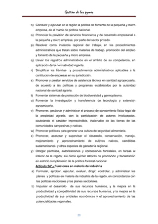 Gestión de las pymes

n) Conducir y ejecutar en la región la política de fomento de la pequeña y micro
     empresa, en el marco de política nacional.
o) Promover la provisión de servicios financieros y de desarrollo empresarial a
     la pequeña y micro empresa, por parte del sector privado.
p) Resolver como instancia regional del trabajo, en los procedimientos
     administrativos que tratan sobre materias de trabajo, promoción del empleo
     y fomento de la pequeña y micro empresa.
q) Llevar los registros administrativos en el ámbito de su competencia, en
     aplicación de la normatividad vigente.
r) Simplificar los trámites     y procedimientos administrativos aplicables a la
     contitucion de empresas en su jurisdicción.
s) Promover y prestar servicios de asistencia técnica en sanidad agropecuaria,
     de acuerdo a las políticas y programas establecidos por la autoridad
     nacional de sanidad agraria.
t)   Fomentar sistemas de protección de biodiversidad y germoplasma.
u) Fomentar la investigación y transferencia de tecnología y extensión
     agropecuaria.
v) Promover, gestionar y administrar el proceso de saneamiento físico-legal de
     la propiedad agraria, con la participación de actores involucrados,
     cautelando el carácter imprescindible, inalienable de las tierras de las
     comunidades campesinas y nativas.
w) Promover políticas para generar una cultura de seguridad alimentaria.
x) Promover, asesorar y supervisar el desarrollo, conservación, manejo,
     mejoramiento     y   aprovechamiento      de    cultivos     nativos,   camélidos
     sudamericanos y otras especies de ganadería regional.
y) Otorgar permisos, autorizaciones y concesiones forestales, en tareas al
     interior de la región, así como ejercer labores de promoción y fiscalización
     en estricto cumplimiento de la política forestal nacional.
     Artículo 54°.- Funciones en materia de industria
a) Formular, aprobar, ejecutar, evaluar, dirigir, controlar, y administrar los
     planes y políticas en materia de industria de la región, en concordancia con
     las políticas nacionales y los planes sectoriales.
b) Impulsar el desarrollo        de sus recursos humanos, y la mejora en la
     productividad y competitividad de sus recursos humanos, y la mejora en la
     productividad de sus unidades económicas y el aprovechamiento de las
     potencialidades regionales.



                                      29
 