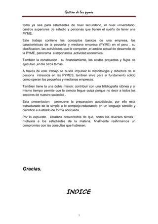 Gestión de las pymes


tema ya sea para estudiantes de nivel secundario, el nivel universitario,
centros superiores de estudio y personas que tienen el sueño de tener una
PYME.

Este trabajo contiene los conceptos basicos de una empresa, las
caracteristicas de la pequeña y mediana empresa (PYME) en el peru , su
clasificacion, las actividades que le competen ,el ambito actual de desarrollo de
la PYME, panorama e importancia ,actividad economica.

Tambien la constitucion , su financiamiento, los costos proyectos y flujos de
ejecutivo ,en tre otros temas.

A través de este trabajo se busca impulsar la metodologia y didactica de la
persona intresada en las PYMES, tambien sirve para el fundamento solido
como operan las pequeñas y medianas empresas.

Tambien tiene la una doble mision: contribuir con una blibliografia idónea y al
mismo tiempo permite que la ciencia llegue quiza porque no decir a todos los
sectores de nuestra sociedad .

Esta presentacion        promueve la preparacion autodidacta, por ello esta
estructurado de lo simple a lo complejo,redactando en un lenguaje sencillo y
cientifico e ilustrado de forma adecuada.

Por lo expuesto , estamos convencidos de que, como los diversos temas ,
motivará a los estudiantes de la materia. finalmente reafirmamos un
compromiso con las consultas que hubiesen.




Gracias.



                               INDICE



                                       3
 