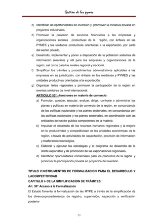 Gestión de las pymes

  c) Identificar las oportunidades de inversión y promover la iniciativa privada en
       proyectos industriales.
  d) Promover la provisión de servicios financieros a las empresas y
       organizaciones sociales      productivas de la    región, con énfasis en las
       PYMES y las unidades productivas orientadas a la exportación, por parte
       del sector privado.
  e) Desarrollo, implementar y poner a disposición de la población sistemas de
       información relevante y útil para las empresas y organizaciones de la
       región, así como para los niveles regional y nacional.
  f)   Simplificar los trámites y procedimientos administrativos aplicables a las
       empresas en su jurisdicción, con énfasis en las medianas y PYMES y las
       unidades productivas orientadas a la exportación.
  g) Organizar ferias regionales y promover la participación de la región en
       eventos similares de nivel internacional.
       ARTICULO 55°.- funciones en materia de comercio:
       a) Formular, aprobar, ejecutar, evaluar, dirigir, controlar y administrar los
            planes y políticas en materia de comercio de la región, en concordancia
            de las políticas nacionales y los planes sectoriales, en concordancia con
            las políticas nacionales y los planes sectoriales, en coordinación con las
            entidades del sector publico competentes en la materia.
       b) Impulsar el desarrollo de los recursos humanos regionales y la mejora
            en la productividad y competitividad de las unidades económicas de la
            región, a través de actividades de capacitación, provisión de información
            y trasferencia tecnológica.
       c) Elaborar y ejecutar las estrategias y el programa de desarrollo de la
            oferta exportable y de promoción de las exportaciones regionales.
       d) Identificar oportunidades comerciales para los productos de la región y
            promover la participación privada en proyectos de inversión.


TITULO V.INSTRUMENTOS DE FORMALIZACION PARA EL DESARROLLO Y
LACOMPETITIVIDAD
CAPITULO I- DE LA SIMPLIFICACION DE TRÁMITES
Art. 36° Acceso a la Formalización
El Estado fomenta la formalización de las MYPE a través de la simplificación de
los diversosprocedimientos de registro, supervisión, inspección y verificación
posterior



                                          30
 