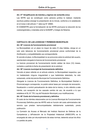Gestión de las pymes

Art. 37° Simplificación de trámites y régimen de ventanilla única
Las MYPE que se constituyan como persona jurídica lo realizan mediante
escritura pública sinexigir la presentación de la minuta, conforme a lo establecido
en el inciso i) del artículo 1° dela Ley N° 26965.
El CODEMYPE para la formalización de las MYPE promueve la reducción de los
costosregístrales y notariales ante la SUNARP y Colegio de Notarios.




CAPITULO II- DE LAS LICENCIAS Y PERMISOS MUNICIPALES
Art. 38° Licencia de funcionamiento provisional
La Municipalidad, en un plazo no mayor de siete (7) días hábiles, otorga en un
solo acto lalicencia de funcionamiento provisional previa conformidad de la
Zonificación y compatibilidadde uso correspondiente.
Si vencido el plazo, la Municipalidad no se pronuncia sobre la solicitud del usuario,
seentenderá otorgada la licencia de funcionamiento provisional.
La licencia provisional de funcionamiento tendrá validez de doce (12) meses,
contados a partirde la fecha de presentación de la solicitud.
Art. 39° Licencia municipal de funcionamiento definitiva
Vencido el plazo referido en el artículo anterior, la Municipalidad respectiva, que
no hadetectado ninguna irregularidad o que habiéndola detectado, ha sido
subsanado, emite laLicencia Municipal de Funcionamiento Definitiva.
Otorgada la Licencia de Funcionamiento Definitiva, la Municipalidad Distrital o
Provincial,según corresponda, no podrá cobrar tasas por concepto de renovación,
fiscalización o control yactualización de datos de la misma, ni otro referido a este
trámite, con excepción de los casosde cambio de uso, de acuerdo a lo que
establece el DL N° 776, Ley deTributación Municipal y sus modificaciones.
Art. 40° Costo de la licencia provisional y definitiva
El costo de los trámites relacionados con la Licencia Municipal de Funcionamiento
Provisionaly Definitiva para las MYPE está en función del costo administrativo del
servicio   que   prestan   lasmunicipalidades    debidamente    sustentado,   previa
publicación.
La Comisión de Acceso al Mercado del Instituto Nacional de Defensa de la
Competencia y laProtección de la Propiedad Intelectual (INDECOPI) es la
encargada de velar por elcumplimiento de estas normas, debiendo actuar de oficio
o a pedido de parte.



                                        31
 