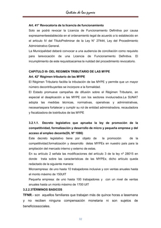 Gestión de las pymes

    Art. 41° Revocatoria de la licencia de funcionamiento
    Solo se podrá revocar la Licencia de Funcionamiento Definitiva por causa
    expresamenteestablecida en el ordenamiento legal de acuerdo a lo establecido en
    el artículo IV del TítuloPreliminar de la Ley N° 27444, Ley del Procedimiento
    Administrativo General.
    La Municipalidad deberá convocar a una audiencia de conciliación como requisito
    para     larevocación   de    una    Licencia   de     Funcionamiento       Definitiva.   El
    incumplimiento de este requisitoacarrea la nulidad del procedimiento revocatorio.


    CAPITULO III- DEL REGIMEN TRIBUTARIO DE LAS MYPE
    Art. 42° Régimen tributario de las MYPE
    El Régimen Tributario facilita la tributación de las MYPE y permite que un mayor
    número decontribuyentes se incorpore a la formalidad.
    El Estado promueve campañas de difusión sobre el Régimen Tributario, en
    especial el deaplicación a las MYPE con los sectores involucrados.La SUNAT
    adopta     las   medidas     técnicas,   normativas,    operativas   y     administrativas,
    necesariaspara fortalecer y cumplir su rol de entidad administradora, recaudadora
    y fiscalizadora de lostributos de las MYPE


    3.2.1.1.   Decreto legislativo que aprueba la ley de promoción de la
    competitividad, formalización y desarrollo de micro y pequeña empresa y del
    acceso al empleo decente(DL Nº 1086)
    Este decreto legislativo tiene por objeto de                la promoción             de la
    competitividad,formalización y desarrollo delas MYPEs en nuestro país para la
    ampliación del mercado interno y externo de estas.
    En su artículo 2 señala las modificaciones del artículo 3 de la ley nº 28015 en
    donde      trata sobre las características de las MYPEs; dicho artículo queda
    redactado de la siguiente manera:
    Microempresa: de uno hasta 10 trabajadores inclusive y con ventas anuales hasta
    el monto máximo de 150UIT
    Pequeña empresa: de uno hasta 100 trabajadores y               con un nivel de ventas
    anuales hasta un monto máximo de 1700 UIT
3.2.2.3TÉRMINOS BASICOS
TFNR.- son aquellos familiares que trabajan más de quince horas a lasemana
y   no     reciben   ninguna      compensación      monetaria      ni    son     sujetos      de
beneficiossociales.


                                              32
 