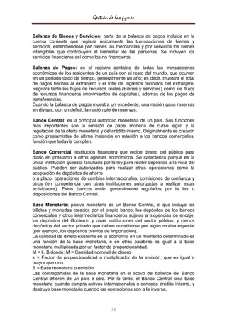 Gestión de las pymes


Balanza de Bienes y Servicios: parte de la balanza de pagos incluida en la
cuenta corriente que registra únicamente las transacciones de bienes y
servicios, entendiéndose por bienes las mercancías y por servicios los bienes
intangibles que contribuyen al bienestar de las personas. Se incluyen los
servicios financieros así como los no financieros.

Balanza de Pagos: es el registro contable de todas las transacciones
económicas de los residentes de un país con el resto del mundo, que ocurren
en un período dado de tiempo, generalmente un año; es decir, muestra el total
de pagos hechos al extranjero y el total de ingresos recibidos del extranjero.
Registra tanto los flujos de recursos reales (Bienes y servicios) como los flujos
de recursos financieros (movimientos de capitales), además de los pagos de
transferencias.
Cuando la balanza de pagos muestra un excedente, una nación gana reservas
en divisas; con un déficit, la nación pierde reservas.

Banco Central: es la principal autoridad monetaria de un país. Sus funciones
más importantes son la emisión de papel moneda de curso legal, y la
regulación de la oferta monetaria y del crédito interno. Originalmente se crearon
como prestamistas de última instancia en relación a los bancos comerciales,
función que todavía cumplen.

Banco Comercial: institución financiera que recibe dinero del público para
diario en préstamo a otros agentes económicos. Se caracteriza porque es la
única institución queestá facultada por la ley para recibir depósitos a la vista del
público. Pueden ser autorizados para realizar otras operaciones como la
aceptación de depósitos de ahorro
o a plazo, operaciones de cambios internacionales, comisiones de confianza y
otros (en competencia con otras instituciones autorizadas a realizar estas
actividades). Estos bancos están generalmente regulados por la ley o
disposiciones del Banco Central.

Base Monetaria: pasivo monetario de un Banco Central, el que incluye los
billetes y monedas creados por el propio banco, los depósitos de los bancos
comerciales y otros intermediarios financieros sujetos a exigencias de encaje,
los depósitos del Gobierno y otras instituciones del sector público, y ciertos
depósitos del sector privado que deben constituirse por algún motivo especial
(por ejemplo, los depósitos previos de Importación).
La cantidad de dinero existente en la economía en un momento determinado es
una función de la base monetaria, o en otras palabras es igual a la base
monetaria multiplicada por un factor de proporcionalidad.
M = k. B donde: M = Cantidad nominal de dinero
k = Factor de proporcionalidad o multiplicador de la emisión, que es igual o
mayor que uno.
B = Base monetaria o emisión
Las contrapartidas de la base monetaria en el activo del balance del Banco
Central difieren de un país a otro. Por lo tanto, el Banco Central crea base
monetaria cuando compra activos internacionales o concede crédito interno, y
destruye base monetaria cuando las operaciones son a la inversa.



                                        33
 