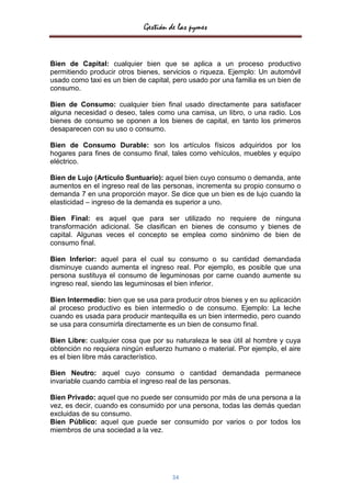 Gestión de las pymes


Bien de Capital: cualquier bien que se aplica a un proceso productivo
permitiendo producir otros bienes, servicios o riqueza. Ejemplo: Un automóvil
usado como taxi es un bien de capital, pero usado por una familia es un bien de
consumo.

Bien de Consumo: cualquier bien final usado directamente para satisfacer
alguna necesidad o deseo, tales como una camisa, un libro, o una radio. Los
bienes de consumo se oponen a los bienes de capital, en tanto los primeros
desaparecen con su uso o consumo.

Bien de Consumo Durable: son los artículos físicos adquiridos por los
hogares para fines de consumo final, tales como vehículos, muebles y equipo
eléctrico.

Bien de Lujo (Artículo Suntuario): aquel bien cuyo consumo o demanda, ante
aumentos en el ingreso real de las personas, incrementa su propio consumo o
demanda 7 en una proporción mayor. Se dice que un bien es de lujo cuando la
elasticidad – ingreso de la demanda es superior a uno.

Bien Final: es aquel que para ser utilizado no requiere de ninguna
transformación adicional. Se clasifican en bienes de consumo y bienes de
capital. Algunas veces el concepto se emplea como sinónimo de bien de
consumo final.

Bien Inferior: aquel para el cual su consumo o su cantidad demandada
disminuye cuando aumenta el ingreso real. Por ejemplo, es posible que una
persona sustituya el consumo de leguminosas por carne cuando aumente su
ingreso real, siendo las leguminosas el bien inferior.

Bien Intermedio: bien que se usa para producir otros bienes y en su aplicación
al proceso productivo es bien intermedio o de consumo. Ejemplo: La leche
cuando es usada para producir mantequilla es un bien intermedio, pero cuando
se usa para consumirla directamente es un bien de consumo final.

Bien Libre: cualquier cosa que por su naturaleza le sea útil al hombre y cuya
obtención no requiera ningún esfuerzo humano o material. Por ejemplo, el aire
es el bien libre más característico.

Bien Neutro: aquel cuyo consumo o cantidad demandada permanece
invariable cuando cambia el ingreso real de las personas.

Bien Privado: aquel que no puede ser consumido por más de una persona a la
vez, es decir, cuando es consumido por una persona, todas las demás quedan
excluidas de su consumo.
Bien Público: aquel que puede ser consumido por varios o por todos los
miembros de una sociedad a la vez.




                                      34
 