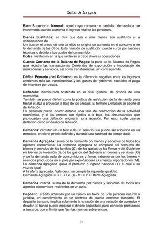 Gestión de las pymes


Bien Superior o Normal: aquel cuyo consumo o cantidad demandada se
incrementa cuando aumenta el ingreso real de las personas.

Bienes Sustitutos: se dice que dos o más bienes son sustitutos si a
consecuencia de
Un alza en el precio de uno de ellos se origina un aumento en el consumo o en
la demanda de los otros. Esta relación de sustitución puede surgir por razones
técnicas o debido a los gustos del consumidor.
Bolsa: institución en la que se llevan a cabo diversas operaciones
Cuenta Corriente de la Balanza de Pagos: la parte de la Balanza de Pagos
que registra las transacciones Corrientes de exportación e importación de
mercaderías y servicios, así como transferencias, sin contrapartida.

Déficit Primario (del Gobierno): es la diferencia negativa entre los ingresos
corrientes más las transferencias y los gastos del gobierno, excluidos el pago
de intereses por deuda.

Deflación: disminución sostenida en el nivel general de precios de una
economía.
También se puede definir como la política de restricción de la demanda para
frenar el alza o provocar la baja de los precios. El término Deflación se opone al
de Inflación.
La deflación puede ocurrir durante una fase de contracción de la actividad
económica, y si los precios son rígidos a la baja, las circunstancias que
provocarían una deflación originarán una recesión. Por esto, suele usarse
deflación como sinónimo de recesión.

Demanda: cantidad de un bien o de un servicio que puede ser adquirida en un
mercado, en cierto precio definido y durante una cantidad de tiempo dada.

Demanda Agregada: suma de la demanda por bienes y servicios de todos los
agentes económicos. La demanda agregada se compone del consumo de
bienes y servicios de las familias (C), de los gastos de las firmas y del Gobierno
en bienes de inversión (I), de los gastos del Gobierno en bienes y servicios (G)
y de la demanda neta de consumidores y firmas extranjeras por los bienes y
servicios producidos en el país por exportaciones (X) menos importaciones (M).
La demanda agregada iguala al producto o ingreso nacional (Y), el cual a su
vez es igual
A la oferta agregada. Vale decir, se cumple la siguiente igualdad:
Demanda Agregada = C + I+ G+ (X - M) = Y = Oferta Agregada.

Demanda Interna: suma de la demanda por bienes y servicios de todos los
agentes económicos residentes en un país.

Depósito: crédito admitido por un banco en favor de una persona natural o
jurídica, en cumplimiento de un contrato de cuenta corriente bancaria. El
depósito bancario implica solamente la creación de una relación de acreedor y
deudor. El banco puede emplear el dinero depositado para conceder préstamos
a terceros, con el límite que fijen las normas sobre encaje.


                                       35
 