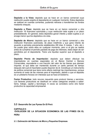 Gestión de las pymes


Depósito a la Vista: depósito que se hace en un banco comercial cuya
restitución puede exigirla el depositante en cualquier momento. Estos depósitos
se realizan en cuentas corrientes, pudiendo retirarse o transferirse los fondos
mediante cheques.

Depósito a Plazo: depósito que se hace en un banco comercial u otra
institución 18 financiera autorizada y cuya restitución ésta sujeta a un plazo
preestablecido. En general, estos depósitos ganan interés y están sujetos a un
encaje menor que los depósitos a la vista.

Depósito de Ahorro: depósito que se hace en un banco comercial u otra
institución financiera autorizada, de plazo indefinido y que gana interés de
acuerdo a períodos previamente establecidos (90 días, 6 meses, 1 año, etc.).
Se puede girar sobre ellos en cualquier momento, pero si el giro se realiza
antes de cumplirse el período pactado de pago de intereses, éstos dejan de ser
percibidos por el depositante. Tiene una liquidez superior que el depósito a
plazo.

Depósito Previo de Importación: depósito que deben efectuar los
importadores en cuentas especiales en el Banco Central o Bancos
Comerciales, equivalente a una fracción del valor de los bienes que planean
importar, el que debe ser mantenido durante un cierto período de tiempo
después del cual el importador puede disponer de él. Constituye un instrumento
de política comercial que tiene como efecto restringir las importaciones, porque
aumenta el costo de las mismas para el importador, debido a que el depósito
es un préstamo forzoso sin intereses que se hace al Gobierno.

Factor Productivo: todo recurso requerido para producir bienes y servicios.
Los factores productivos se clasifican en varias categorías amplias a saber:
tierra, trabajo, capital y tecnología. A veces se considera como otro factor
productivo la capacidad empresarial.




3.3 Desarrollo De Las Pymes En El Perú
CAPITULO II:
EVOLUCION DE LA SITUACION ECONOMICA DE LAS PYMES EN EL
PERU


2.1. Estimación del Número de Micro y Pequeñas Empresas




                                      36
 